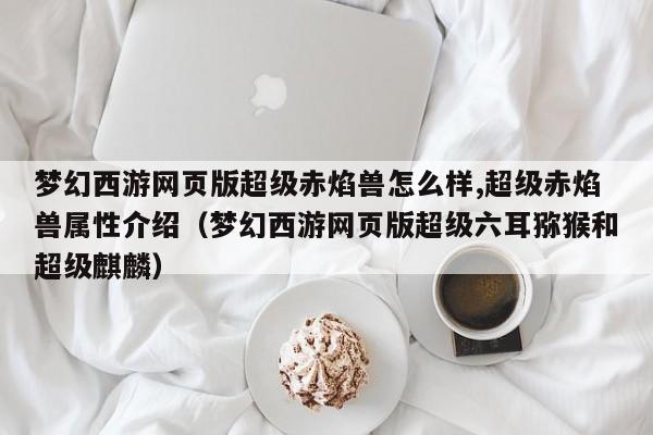 梦幻西游网页版超级赤焰兽怎么样,超级赤焰兽属性介绍（梦幻西游网页版超级六耳猕猴和超级麒麟）