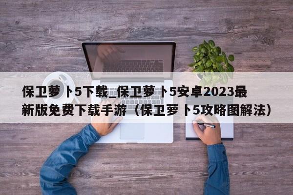 保卫萝卜5下载_保卫萝卜5安卓2023最新版免费下载手游（保卫萝卜5攻略图解法）