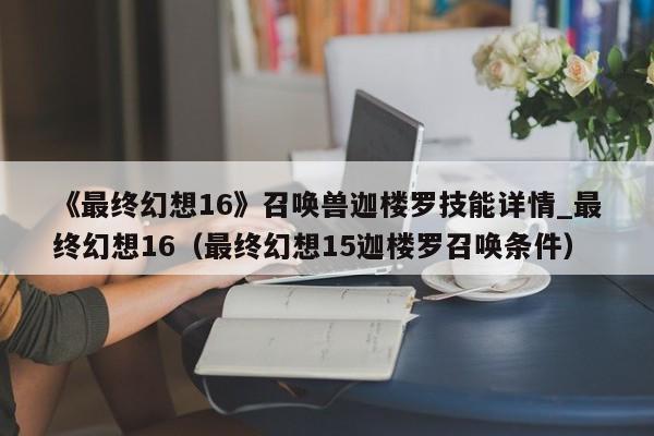 《最终幻想16》召唤兽迦楼罗技能详情_最终幻想16（最终幻想15迦楼罗召唤条件）