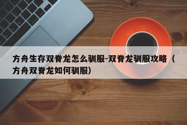 方舟生存双脊龙怎么驯服-双脊龙驯服攻略（方舟双脊龙如何驯服）
