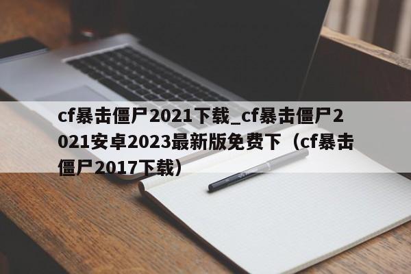 cf暴击僵尸2021下载_cf暴击僵尸2021安卓2023最新版免费下（cf暴击僵尸2017下载）