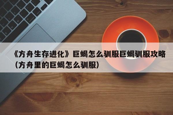 《方舟生存进化》巨蝎怎么驯服巨蝎驯服攻略（方舟里的巨蝎怎么驯服）