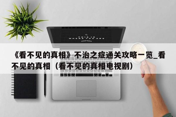 《看不见的真相》不治之症通关攻略一览_看不见的真相（看不见的真相电视剧）