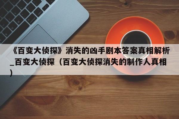 《百变大侦探》消失的凶手剧本答案真相解析_百变大侦探（百变大侦探消失的制作人真相）