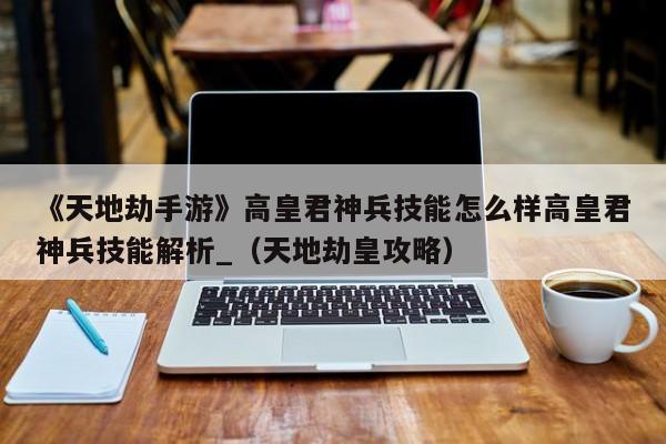 《天地劫手游》高皇君神兵技能怎么样高皇君神兵技能解析_（天地劫皇攻略）