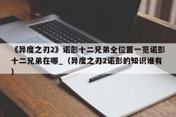 《异度之刃2》诺彭十二兄弟全位置一览诺彭十二兄弟在哪_（异度之刃2诺彭的知识谁有）