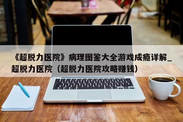 《超脱力医院》病理图鉴大全游戏成瘾详解_超脱力医院（超脱力医院攻略赚钱）