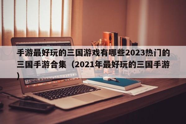 手游最好玩的三国游戏有哪些2023热门的三国手游合集（2021年最好玩的三国手游）