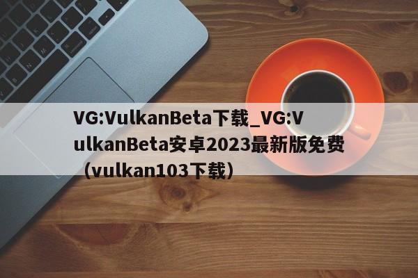 VG:VulkanBeta下载_VG:VulkanBeta安卓2023最新版免费（vulkan103下载）