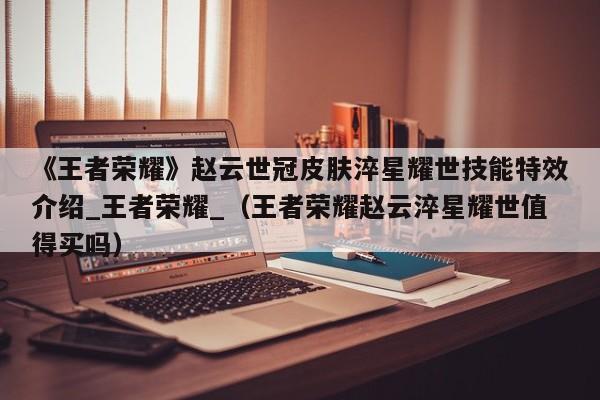 《王者荣耀》赵云世冠皮肤淬星耀世技能特效介绍_王者荣耀_（王者荣耀赵云淬星耀世值得买吗）