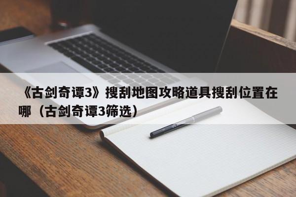 《古剑奇谭3》搜刮地图攻略道具搜刮位置在哪（古剑奇谭3筛选）