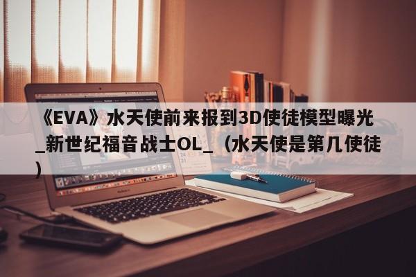 《EVA》水天使前来报到3D使徒模型曝光_新世纪福音战士OL_（水天使是第几使徒）