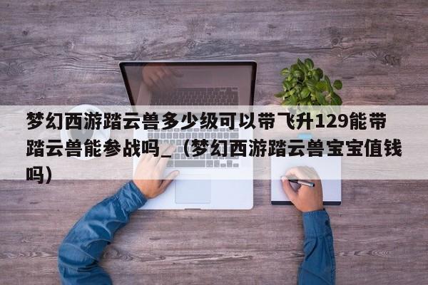 梦幻西游踏云兽多少级可以带飞升129能带踏云兽能参战吗_（梦幻西游踏云兽宝宝值钱吗）