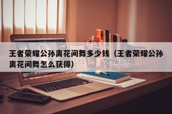 王者荣耀公孙离花间舞多少钱（王者荣耀公孙离花间舞怎么获得）
