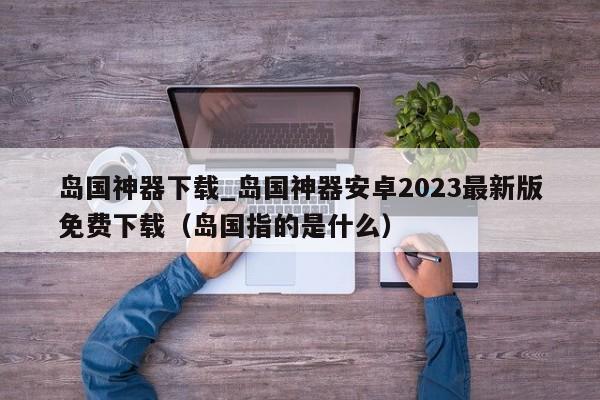 岛国神器下载_岛国神器安卓2023最新版免费下载（岛国指的是什么）