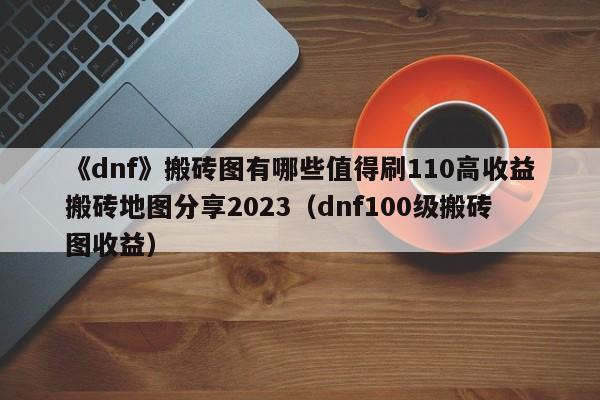 《dnf》搬砖图有哪些值得刷110高收益搬砖地图分享2023（dnf100级搬砖图收益）