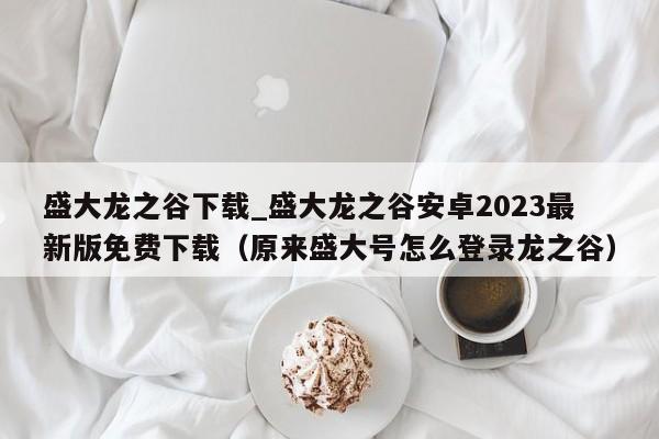 盛大龙之谷下载_盛大龙之谷安卓2023最新版免费下载（原来盛大号怎么登录龙之谷）