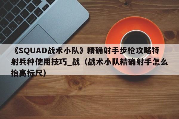 《SQUAD战术小队》精确射手步枪攻略特射兵种使用技巧_战（战术小队精确射手怎么抬高标尺）