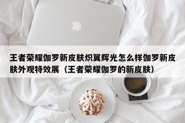 王者荣耀伽罗新皮肤炽翼辉光怎么样伽罗新皮肤外观特效展（王者荣耀伽罗的新皮肤）