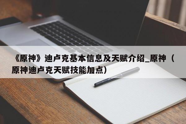 《原神》迪卢克基本信息及天赋介绍_原神（原神迪卢克天赋技能加点）