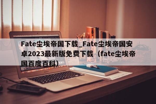 Fate尘埃帝国下载_Fate尘埃帝国安卓2023最新版免费下载（fate尘埃帝国百度百科）