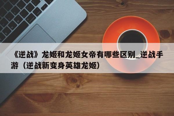 《逆战》龙姬和龙姬女帝有哪些区别_逆战手游（逆战新变身英雄龙姬）