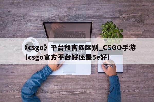 《csgo》平台和官匹区别_CSGO手游（csgo官方平台好还是5e好）