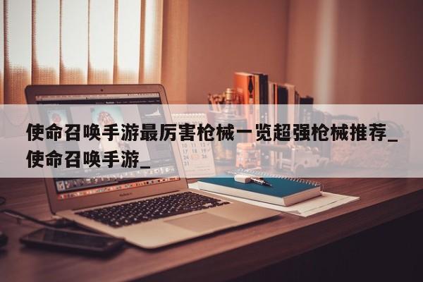 使命召唤手游最厉害枪械一览超强枪械推荐_使命召唤手游_