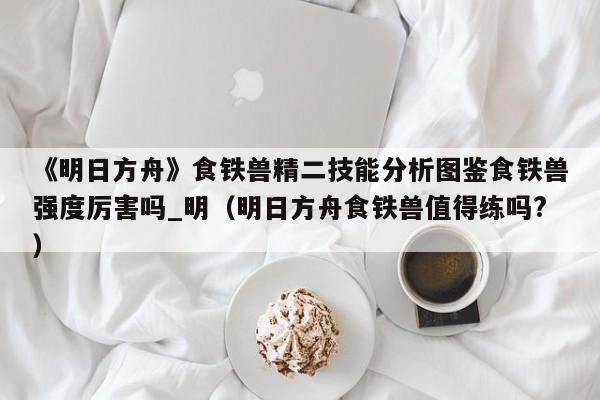 《明日方舟》食铁兽精二技能分析图鉴食铁兽强度厉害吗_明（明日方舟食铁兽值得练吗?）