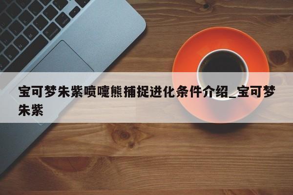 宝可梦朱紫喷嚏熊捕捉进化条件介绍_宝可梦朱紫