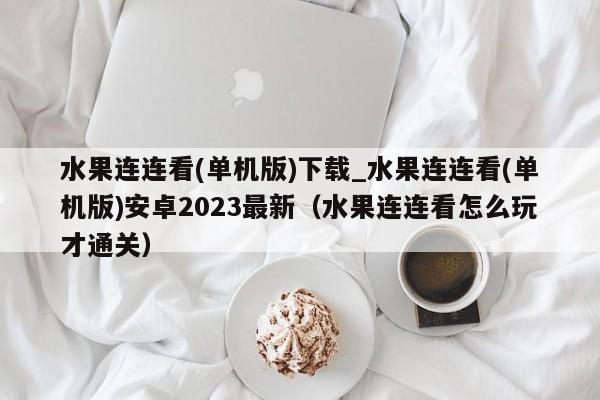 水果连连看(单机版)下载_水果连连看(单机版)安卓2023最新（水果连连看怎么玩才通关）