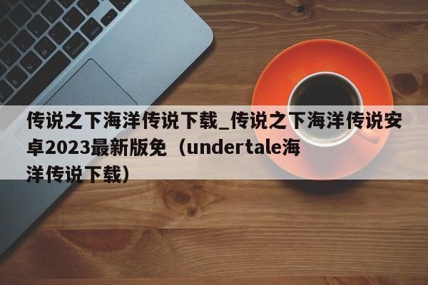 传说之下海洋传说下载_传说之下海洋传说安卓2023最新版免（undertale海洋传说下载）