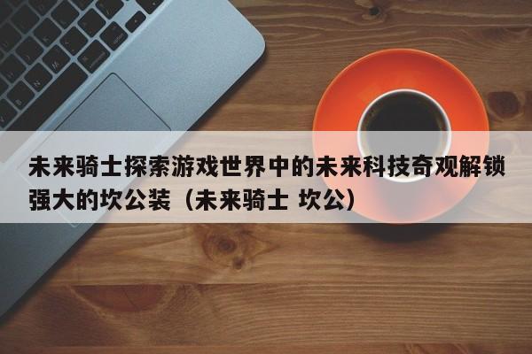 未来骑士探索游戏世界中的未来科技奇观解锁强大的坎公装（未来骑士 坎公）