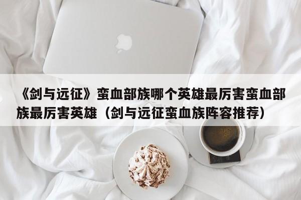 《剑与远征》蛮血部族哪个英雄最厉害蛮血部族最厉害英雄（剑与远征蛮血族阵容推荐）