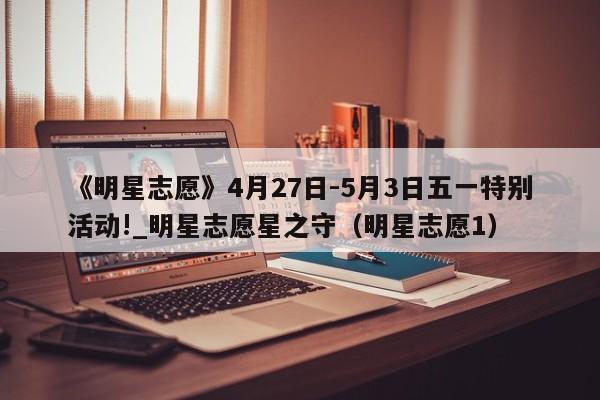 《明星志愿》4月27日-5月3日五一特别活动!_明星志愿星之守（明星志愿1）