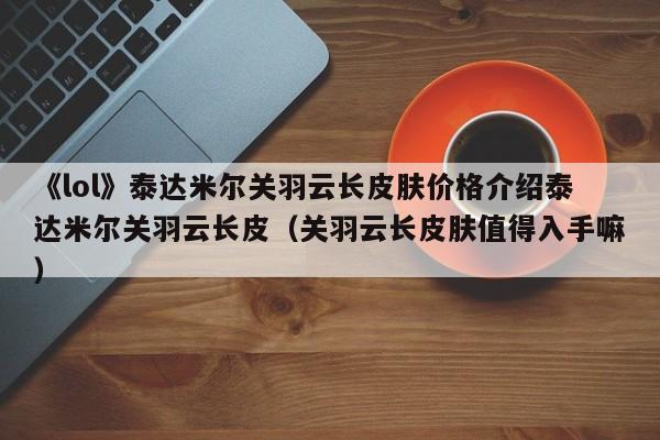 《lol》泰达米尔关羽云长皮肤价格介绍泰达米尔关羽云长皮（关羽云长皮肤值得入手嘛）