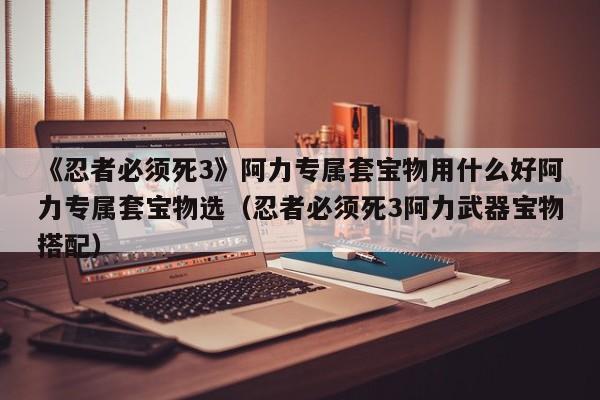 《忍者必须死3》阿力专属套宝物用什么好阿力专属套宝物选（忍者必须死3阿力武器宝物搭配）