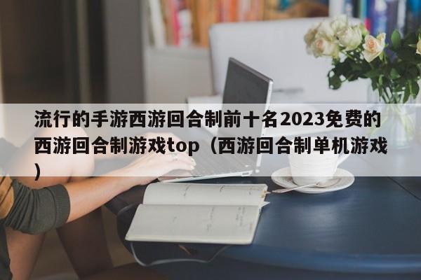 流行的手游西游回合制前十名2023免费的西游回合制游戏top（西游回合制单机游戏）
