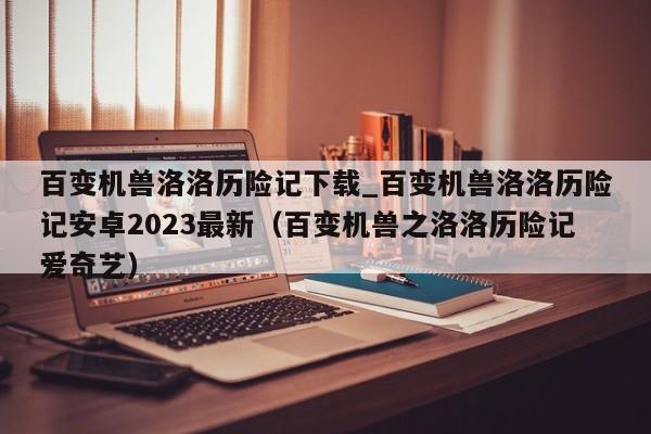 百变机兽洛洛历险记下载_百变机兽洛洛历险记安卓2023最新（百变机兽之洛洛历险记爱奇艺）