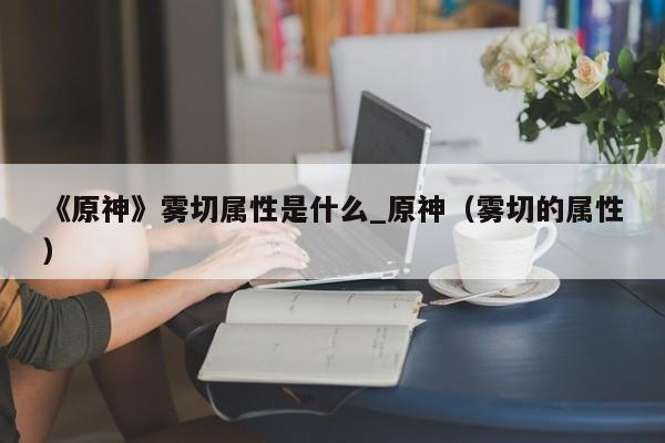 《原神》雾切属性是什么_原神（雾切的属性）