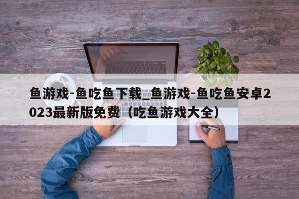 鱼游戏-鱼吃鱼下载_鱼游戏-鱼吃鱼安卓2023最新版免费（吃鱼游戏大全）