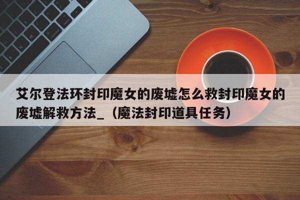 艾尔登法环封印魔女的废墟怎么救封印魔女的废墟解救方法_（魔法封印道具任务）