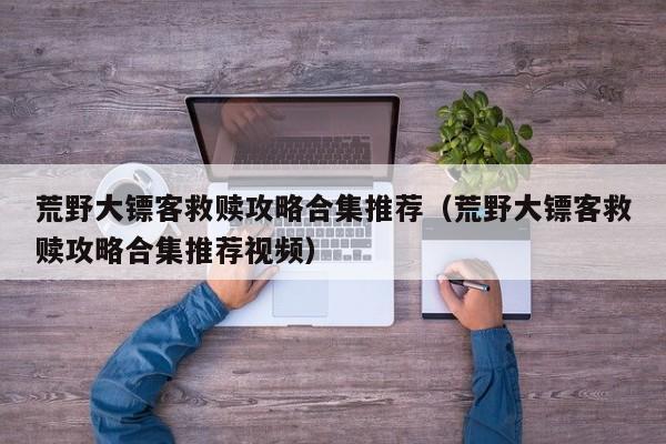 荒野大镖客救赎攻略合集推荐（荒野大镖客救赎攻略合集推荐视频）