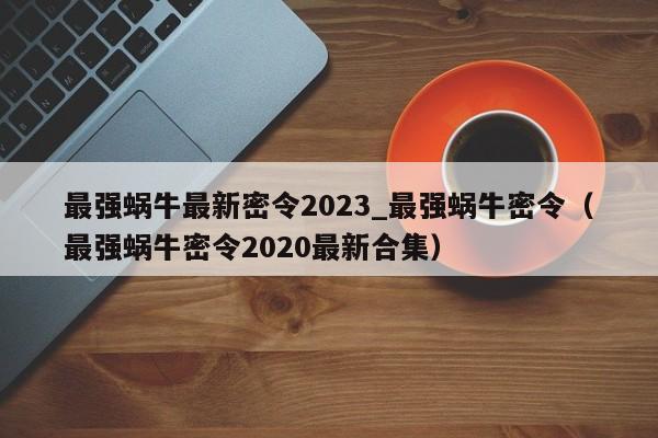 最强蜗牛最新密令2023_最强蜗牛密令（最强蜗牛密令2020最新合集）