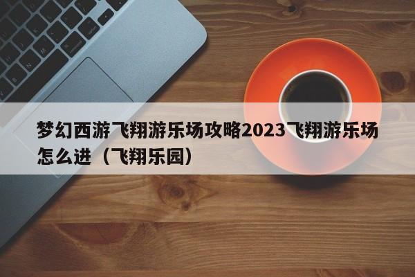 梦幻西游飞翔游乐场攻略2023飞翔游乐场怎么进（飞翔乐园）