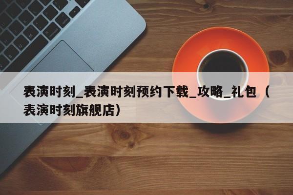 表演时刻_表演时刻预约下载_攻略_礼包（表演时刻旗舰店）
