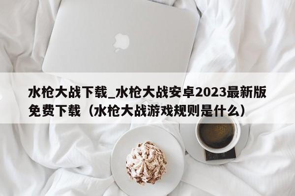 水枪大战下载_水枪大战安卓2023最新版免费下载（水枪大战游戏规则是什么）