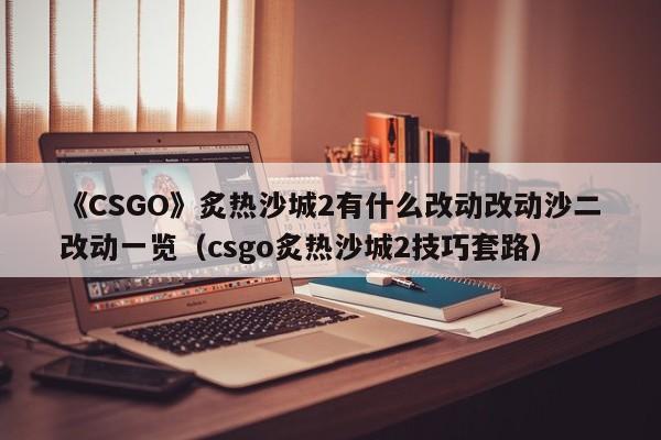 《CSGO》炙热沙城2有什么改动改动沙二改动一览（csgo炙热沙城2技巧套路）