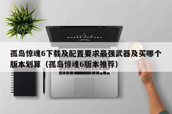 孤岛惊魂6下载及配置要求最强武器及买哪个版本划算（孤岛惊魂6版本推荐）