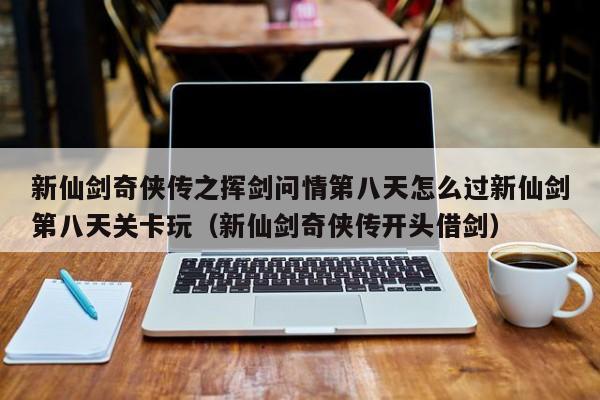 新仙剑奇侠传之挥剑问情第八天怎么过新仙剑第八天关卡玩（新仙剑奇侠传开头借剑）